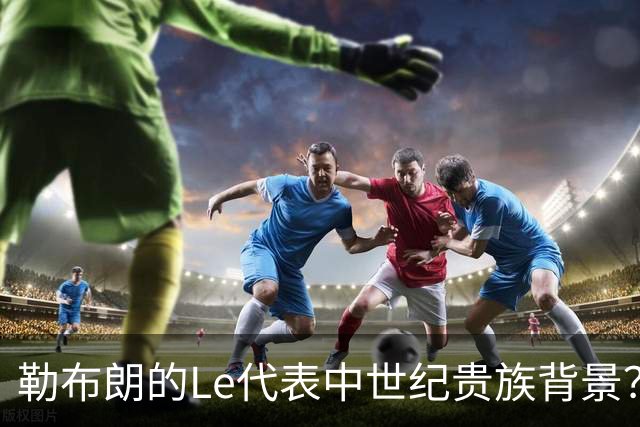 勒布朗的Le代表中世纪贵族背景？欧洲姓氏中的前缀究竟是啥意思？